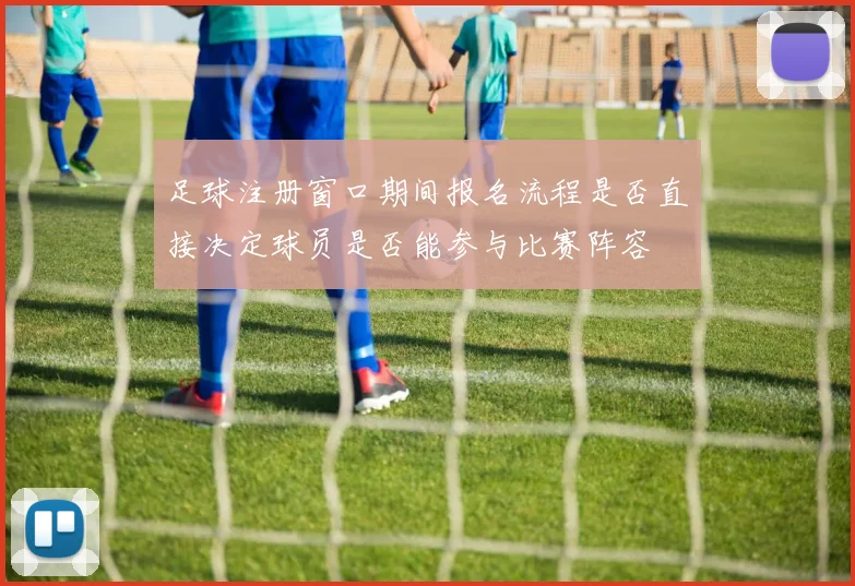 足球注册窗口期间报名流程是否直接决定球员是否能参与比赛阵容
